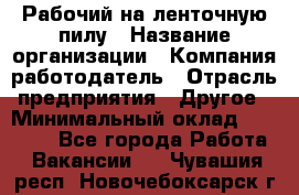 Рабочий на ленточную пилу › Название организации ­ Компания-работодатель › Отрасль предприятия ­ Другое › Минимальный оклад ­ 25 000 - Все города Работа » Вакансии   . Чувашия респ.,Новочебоксарск г.